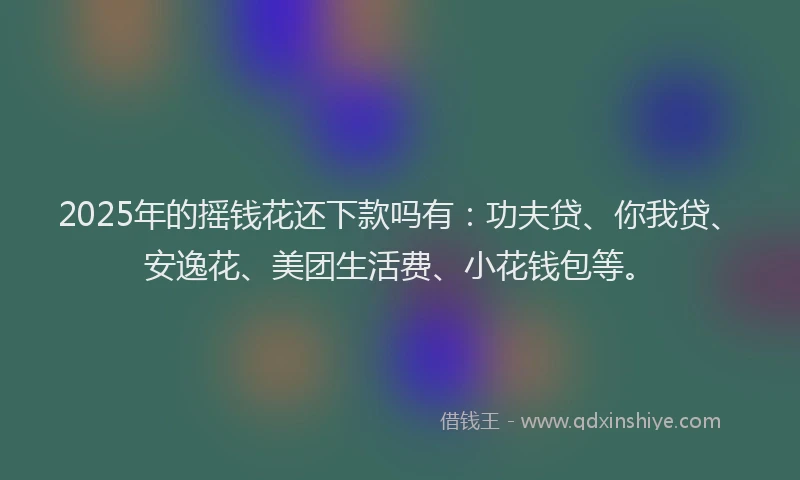 2025年的摇钱花还下款吗有：功夫贷、你我贷、安逸花、美团生活费、小花钱包等。