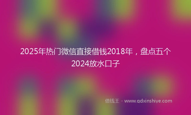 2025年热门微信直接借钱2018年，盘点五个2024放水口子