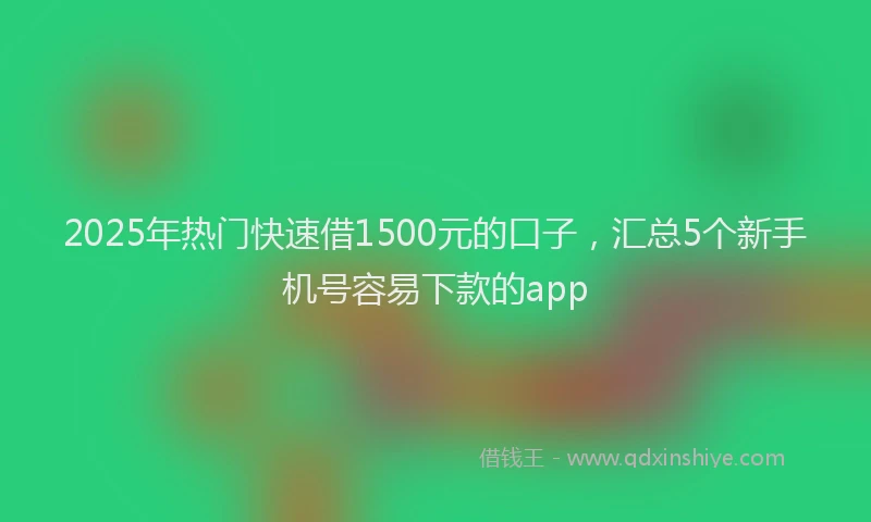 2025年热门快速借1500元的口子，汇总5个新手机号容易下款的app
