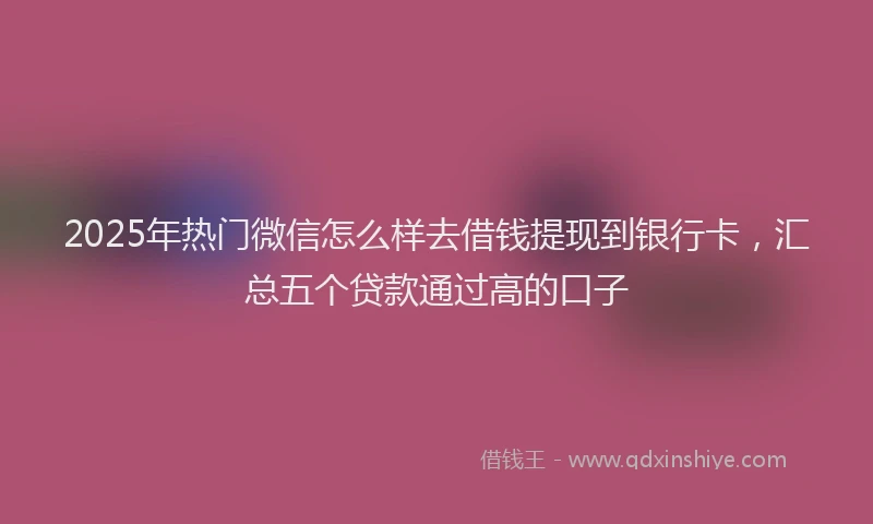 2025年热门微信怎么样去借钱提现到银行卡，汇总五个贷款通过高的口子