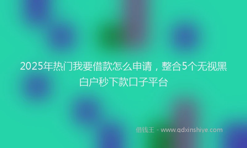 2025年热门我要借款怎么申请，整合5个无视黑白户秒下款口子平台