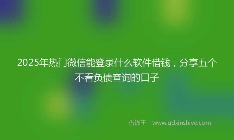 2025年热门微信能登录什么软件借钱，分享五个不看负债查询的口子