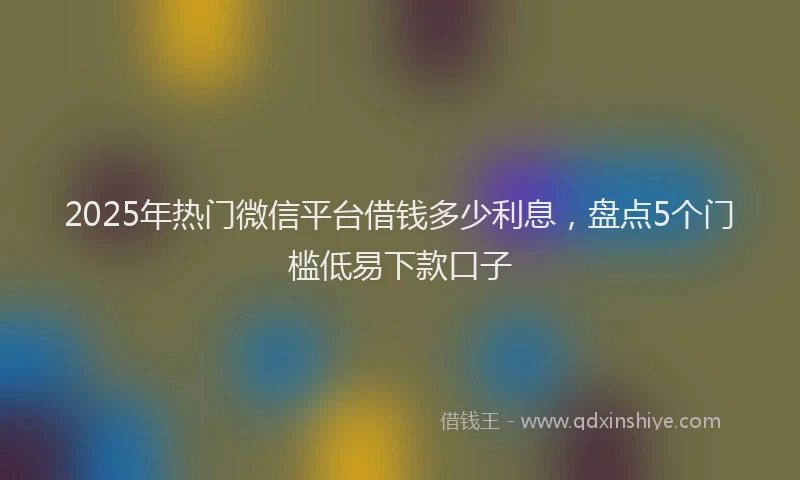 2025年热门微信平台借钱多少利息，盘点5个门槛低易下款口子