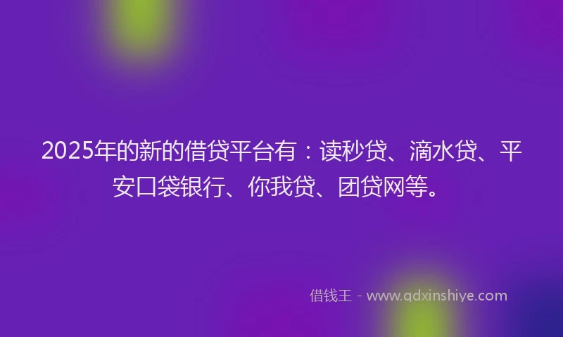 2025年的新的借贷平台有：读秒贷、滴水贷、平安口袋银行、你我贷、团贷网等。