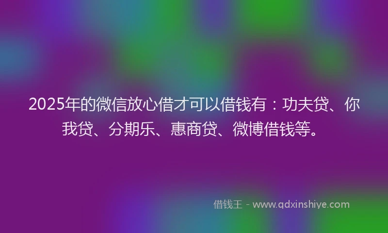 2025年的微信放心借才可以借钱有：功夫贷、你我贷、分期乐、惠商贷、微博借钱等。
