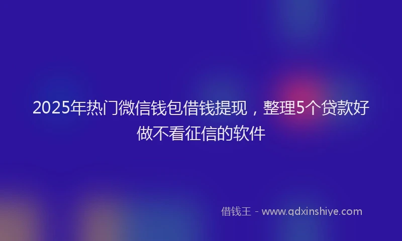 2025年热门微信钱包借钱提现，整理5个贷款好做不看征信的软件