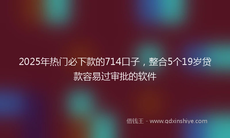 2025年热门必下款的714口子，整合5个19岁贷款容易过审批的软件