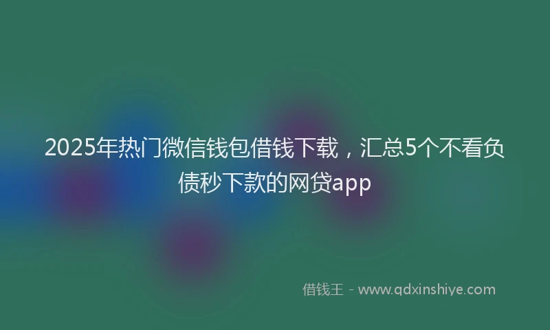 2025年热门微信钱包借钱下载，汇总5个不看负债秒下款的网贷app
