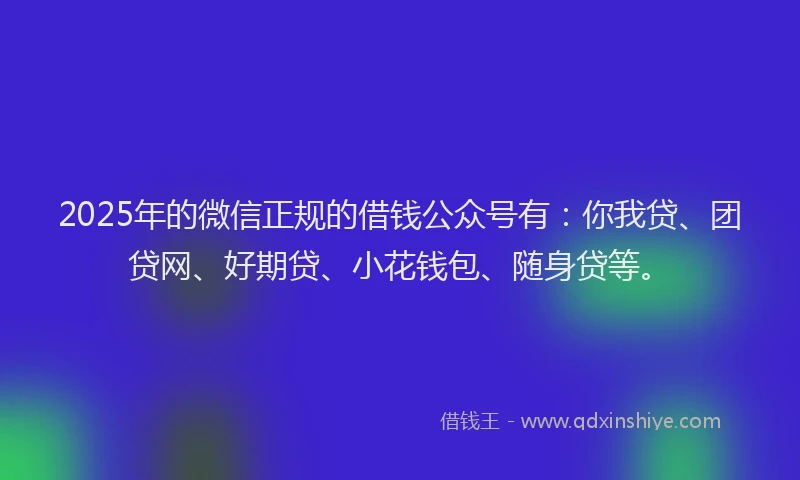 2025年的微信正规的借钱公众号有：你我贷、团贷网、好期贷、小花钱包、随身贷等。