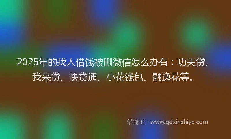 2025年的找人借钱被删微信怎么办有：功夫贷、我来贷、快贷通、小花钱包、融逸花等。