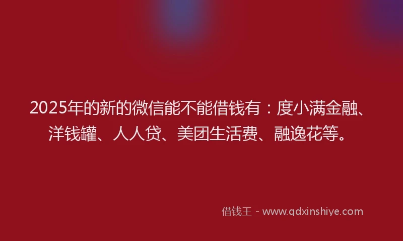 2025年的新的微信能不能借钱有：度小满金融、洋钱罐、人人贷、美团生活费、融逸花等。