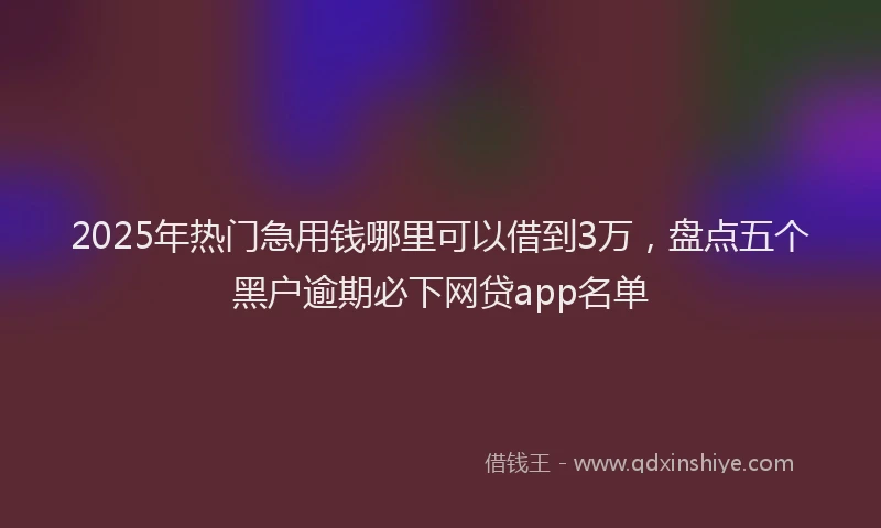 2025年热门急用钱哪里可以借到3万，盘点五个黑户逾期必下网贷app名单