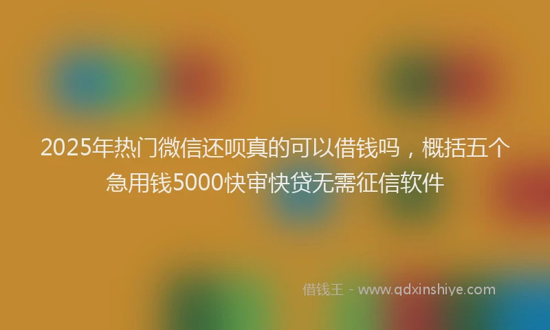 2025年热门微信还呗真的可以借钱吗，概括五个急用钱5000快审快贷无需征信软件