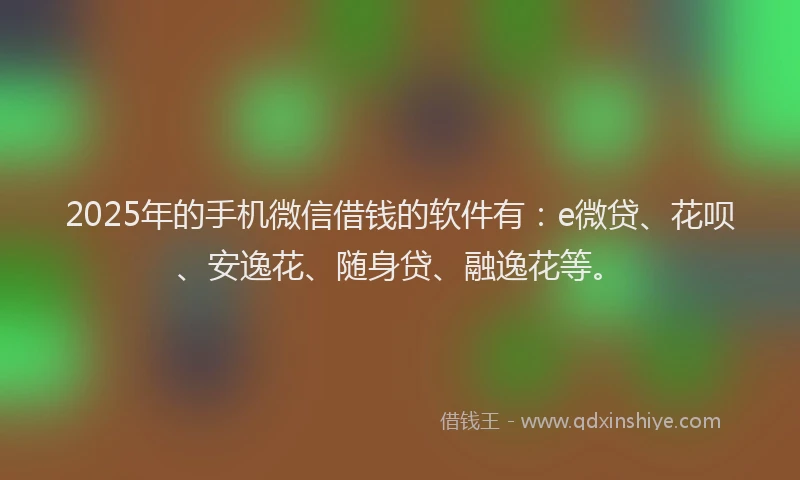 2025年的手机微信借钱的软件有：e微贷、花呗、安逸花、随身贷、融逸花等。