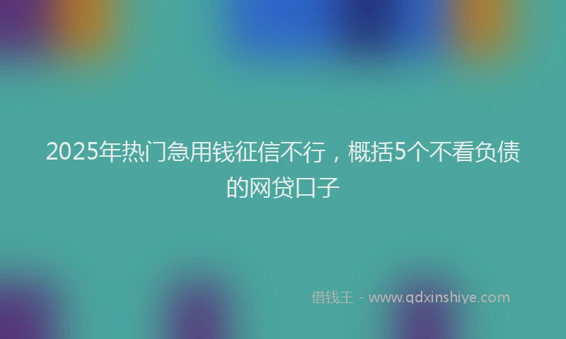 2025年热门急用钱征信不行，概括5个不看负债的网贷口子
