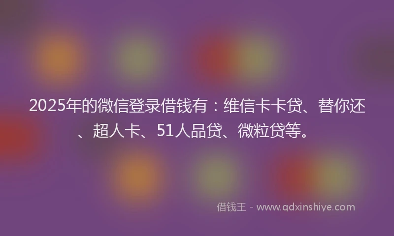 2025年的微信登录借钱有：维信卡卡贷、替你还、超人卡、51人品贷、微粒贷等。