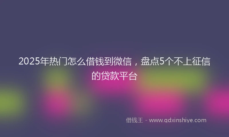 2025年热门怎么借钱到微信，盘点5个不上征信的贷款平台
