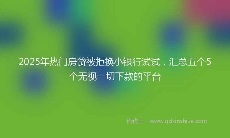 2025年热门房贷被拒换小银行试试，汇总五个5个无视一切下款的平台