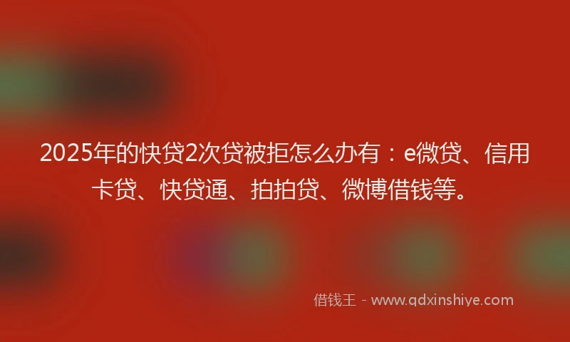 2025年的快贷2次贷被拒怎么办有：e微贷、信用卡贷、快贷通、拍拍贷、微博借钱等。