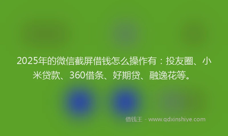 2025年的微信截屏借钱怎么操作有：投友圈、小米贷款、360借条、好期贷、融逸花等。