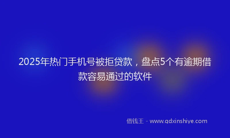 2025年热门手机号被拒贷款，盘点5个有逾期借款容易通过的软件