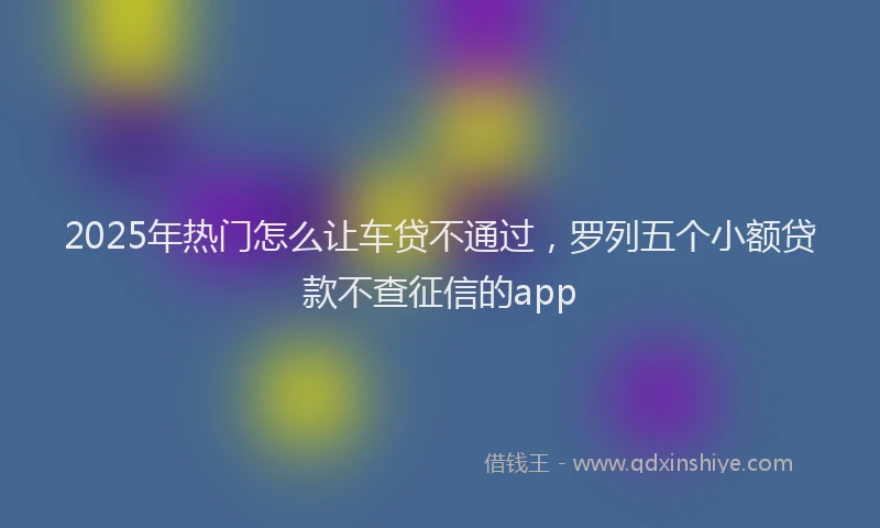 2025年热门怎么让车贷不通过，罗列五个小额贷款不查征信的app