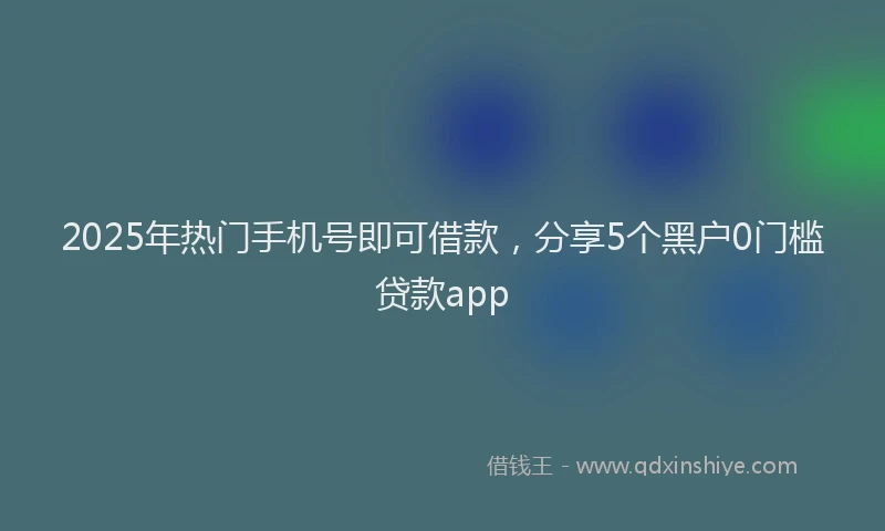 2025年热门手机号即可借款，分享5个黑户0门槛贷款app