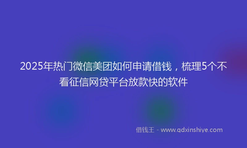 2025年热门微信美团如何申请借钱，梳理5个不看征信网贷平台放款快的软件