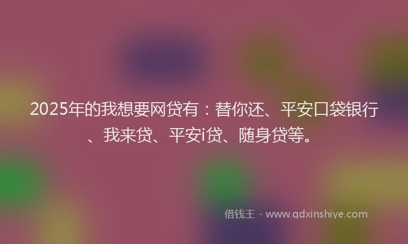 2025年的我想要网贷有：替你还、平安口袋银行、我来贷、平安i贷、随身贷等。