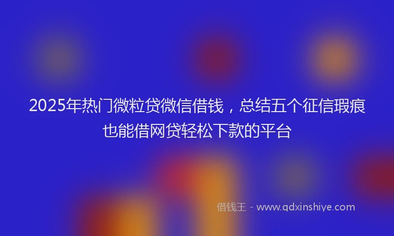 2025年热门微粒贷微信借钱，总结五个征信瑕疵也能借网贷轻松下款的平台
