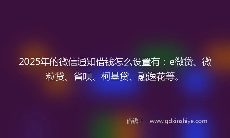 2025年的微信通知借钱怎么设置有：e微贷、微粒贷、省呗、柯基贷、融逸花等。