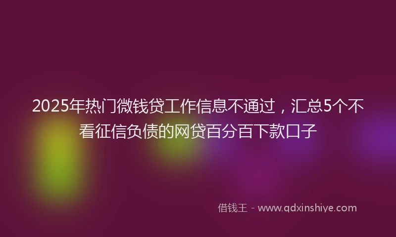 2025年热门微钱贷工作信息不通过，汇总5个不看征信负债的网贷百分百下款口子