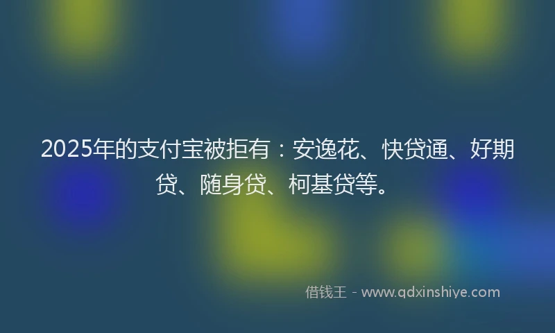 2025年的支付宝被拒有：安逸花、快贷通、好期贷、随身贷、柯基贷等。