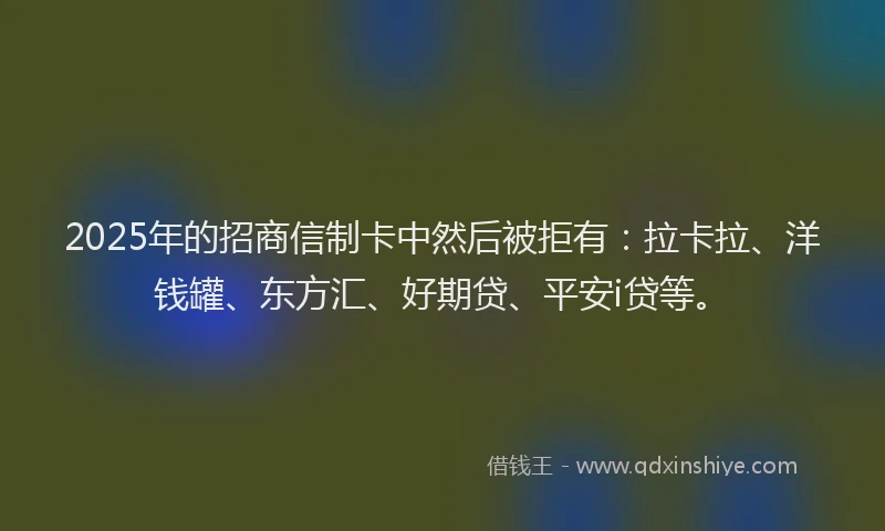 2025年的招商信制卡中然后被拒有：拉卡拉、洋钱罐、东方汇、好期贷、平安i贷等。