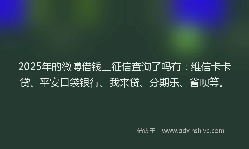 2025年的微博借钱上征信查询了吗有：维信卡卡贷、平安口袋银行、我来贷、分期乐、省呗等。