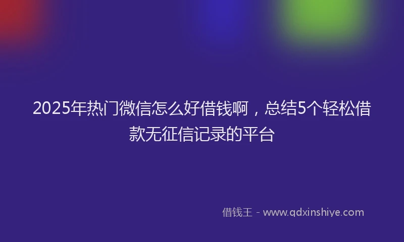 2025年热门微信怎么好借钱啊，总结5个轻松借款无征信记录的平台