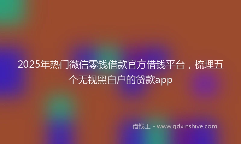 2025年热门微信零钱借款官方借钱平台，梳理五个无视黑白户的贷款app