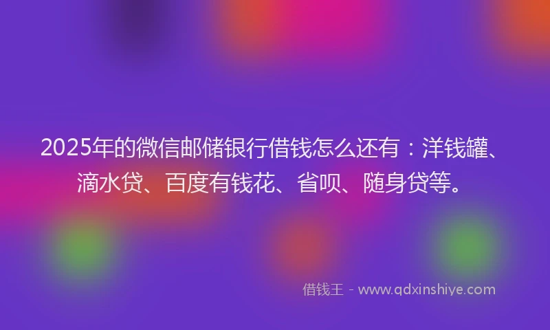 2025年的微信邮储银行借钱怎么还有：洋钱罐、滴水贷、百度有钱花、省呗、随身贷等。