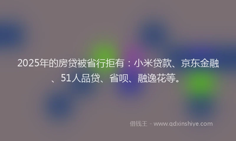 2025年的房贷被省行拒有：小米贷款、京东金融、51人品贷、省呗、融逸花等。