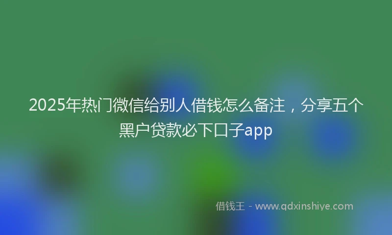 2025年热门微信给别人借钱怎么备注，分享五个黑户贷款必下口子app