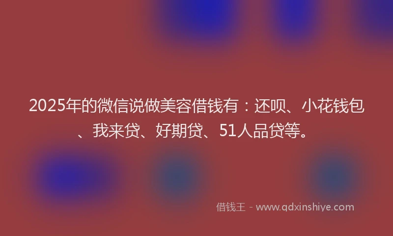 2025年的微信说做美容借钱有：还呗、小花钱包、我来贷、好期贷、51人品贷等。