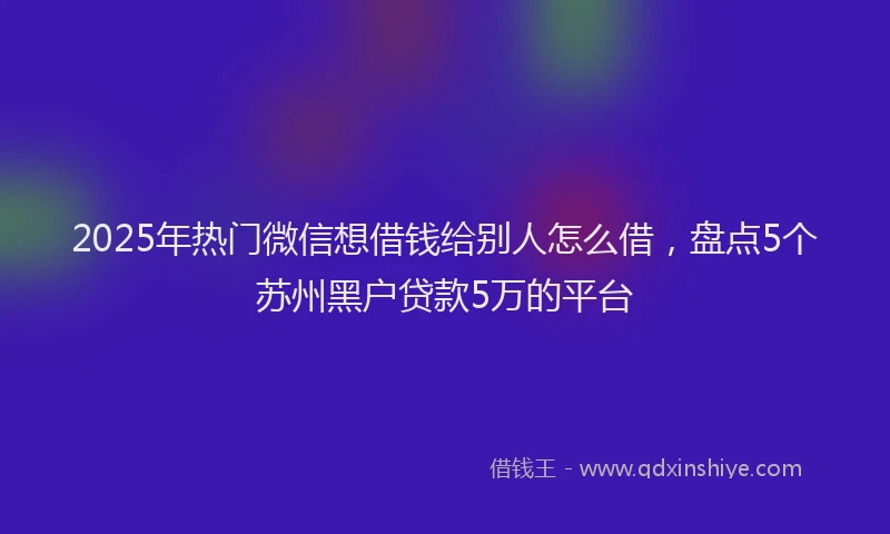 2025年热门微信想借钱给别人怎么借，盘点5个苏州黑户贷款5万的平台