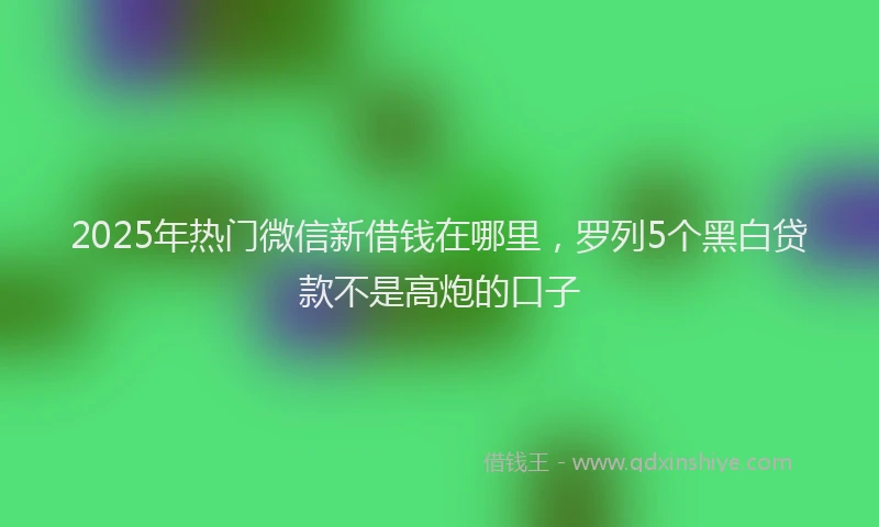 2025年热门微信新借钱在哪里，罗列5个黑白贷款不是高炮的口子