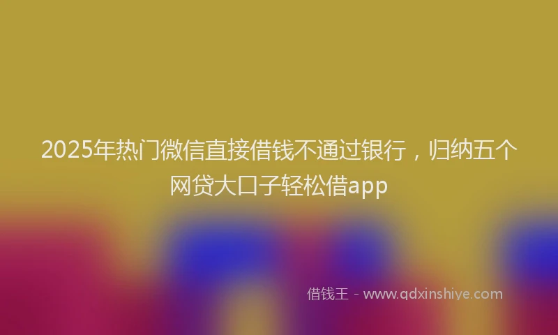 2025年热门微信直接借钱不通过银行，归纳五个网贷大口子轻松借app