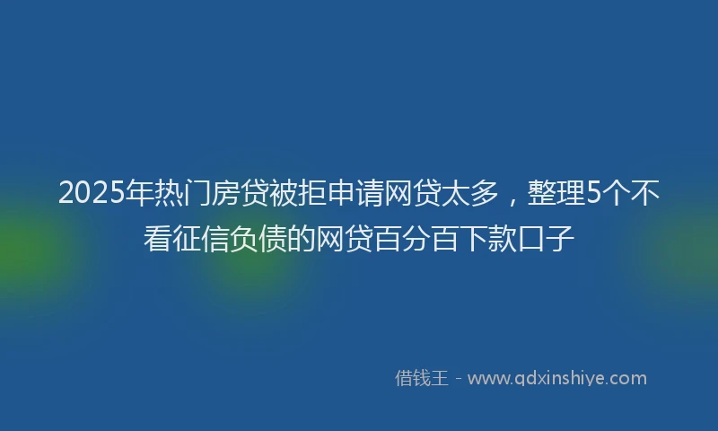 2025年热门房贷被拒申请网贷太多，整理5个不看征信负债的网贷百分百下款口子
