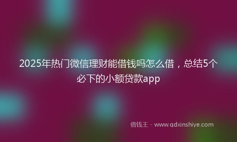 2025年热门微信理财能借钱吗怎么借，总结5个必下的小额贷款app