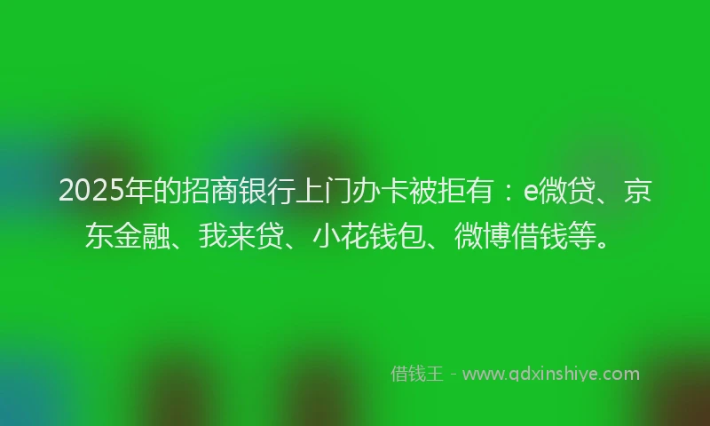 2025年的招商银行上门办卡被拒有：e微贷、京东金融、我来贷、小花钱包、微博借钱等。