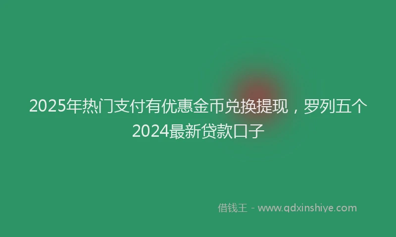 2025年热门支付有优惠金币兑换提现，罗列五个2024最新贷款口子