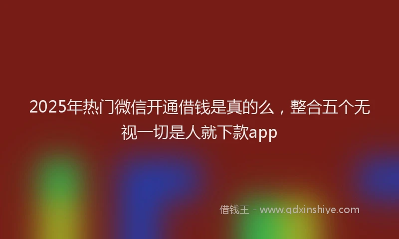 2025年热门微信开通借钱是真的么，整合五个无视一切是人就下款app
