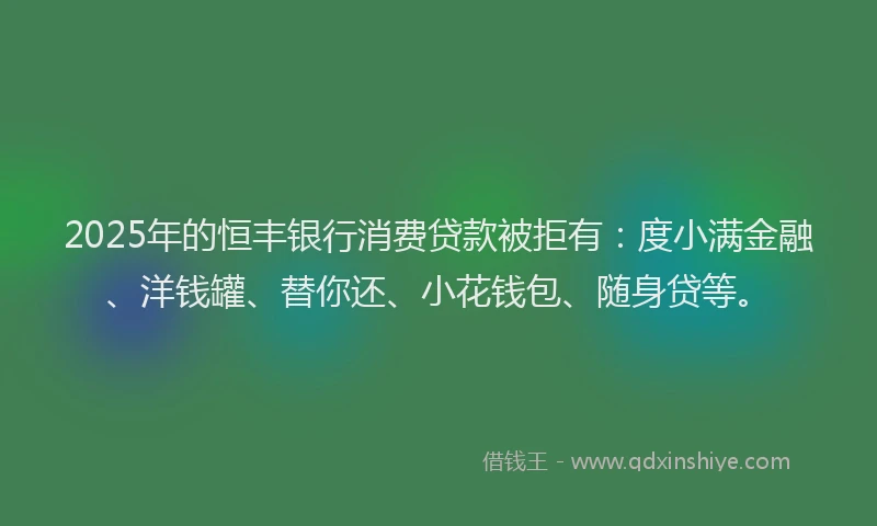 2025年的恒丰银行消费贷款被拒有：度小满金融、洋钱罐、替你还、小花钱包、随身贷等。